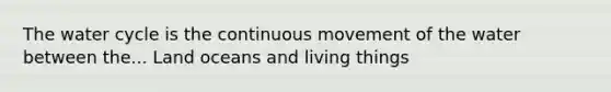 The water cycle is the continuous movement of the water between the... Land oceans and living things