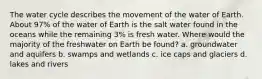 The water cycle describes the movement of the water of Earth. About 97% of the water of Earth is the salt water found in the oceans while the remaining 3% is fresh water. Where would the majority of the freshwater on Earth be found? a. groundwater and aquifers b. swamps and wetlands c. ice caps and glaciers d. lakes and rivers