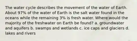 The water cycle describes the movement of the water of Earth. About 97% of the water of Earth is the salt water found in the oceans while the remaining 3% is fresh water. Where would the majority of the freshwater on Earth be found? a. groundwater and aquifers b. swamps and wetlands c. ice caps and glaciers d. lakes and rivers