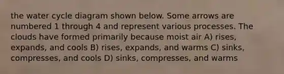 the water cycle diagram shown below. Some arrows are numbered 1 through 4 and represent various processes. The clouds have formed primarily because moist air A) rises, expands, and cools B) rises, expands, and warms C) sinks, compresses, and cools D) sinks, compresses, and warms