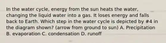 In the water cycle, energy from the sun heats the water, changing the liquid water into a gas. It loses energy and falls back to Earth. Which step in the water cycle is depicted by #4 in the diagram shown? (arrow from ground to sun) A. Precipitation B. evaporation C. condensation D. runoff