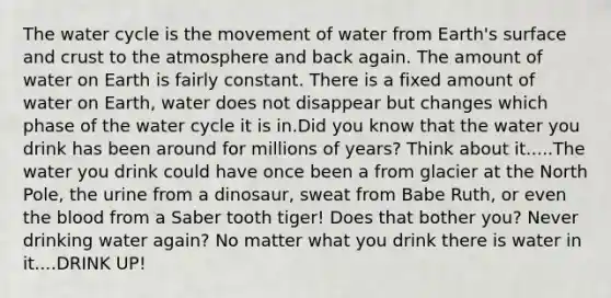 The water cycle is the movement of water from Earth's surface and crust to the atmosphere and back again. The amount of water on Earth is fairly constant. There is a fixed amount of water on Earth, water does not disappear but changes which phase of the water cycle it is in.Did you know that the water you drink has been around for millions of years? Think about it.....The water you drink could have once been a from glacier at the North Pole, the urine from a dinosaur, sweat from Babe Ruth, or even <a href='https://www.questionai.com/knowledge/k7oXMfj7lk-the-blood' class='anchor-knowledge'>the blood</a> from a Saber tooth tiger! Does that bother you? Never drinking water again? No matter what you drink there is water in it....DRINK UP!