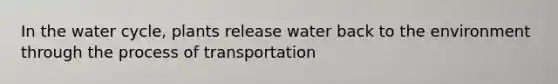 In the water cycle, plants release water back to the environment through the process of transportation