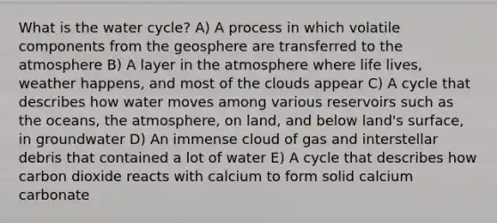 What is the water cycle? A) A process in which volatile components from the geosphere are transferred to the atmosphere B) A layer in the atmosphere where life lives, weather happens, and most of the clouds appear C) A cycle that describes how water moves among various reservoirs such as the oceans, the atmosphere, on land, and below land's surface, in groundwater D) An immense cloud of gas and interstellar debris that contained a lot of water E) A cycle that describes how carbon dioxide reacts with calcium to form solid calcium carbonate