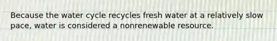 Because the water cycle recycles fresh water at a relatively slow pace, water is considered a nonrenewable resource.