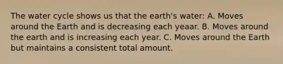 The water cycle shows us that the earth's water: A. Moves around the Earth and is decreasing each yeaar. B. Moves around the earth and is increasing each year. C. Moves around the Earth but maintains a consistent total amount.