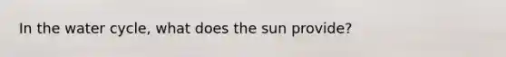 In the water cycle, what does the sun provide?