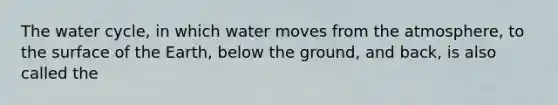 The water cycle, in which water moves from the atmosphere, to the surface of the Earth, below the ground, and back, is also called the