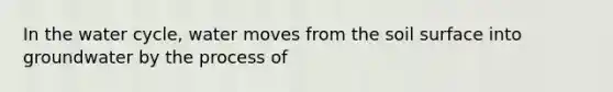 In the water cycle, water moves from the soil surface into groundwater by the process of