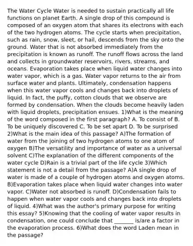 The Water Cycle Water is needed to sustain practically all life functions on planet Earth. A single drop of this compound is composed of an oxygen atom that shares its electrons with each of the two hydrogen atoms. The cycle starts when precipitation, such as rain, snow, sleet, or hail, descends from the sky onto the ground. Water that is not absorbed immediately from the precipitation is known as runoff. The runoff flows across the land and collects in groundwater reservoirs, rivers, streams, and oceans. Evaporation takes place when liquid water changes into water vapor, which is a gas. Water vapor returns to the air from surface water and plants. Ultimately, condensation happens when this water vapor cools and changes back into droplets of liquid. In fact, the puffy, cotton clouds that we observe are formed by condensation. When the clouds become heavily laden with liquid droplets, precipitation ensues. 1)What is the meaning of the word composed in the first paragraph? A. To consist of B. To be uniquely discovered C. To be set apart D. To be surprised 2)What is the main idea of this passage? A)The formation of water from the joining of two hydrogen atoms to one atom of oxygen B)The versatility and importance of water as a universal solvent C)The explanation of the different components of the water cycle D)Rain is a trivial part of the life cycle 3)Which statement is not a detail from the passage? A)A single drop of water is made of a couple of hydrogen atoms and oxygen atoms. B)Evaporation takes place when liquid water changes into water vapor. C)Water not absorbed is runoff. D)Condensation fails to happen when water vapor cools and changes back into droplets of liquid. 4)What was the author's primary purpose for writing this essay? 5)Knowing that the cooling of water vapor results in condensation, one could conclude that _______ is/are a factor in the evaporation process. 6)What does the word Laden mean in the passage?