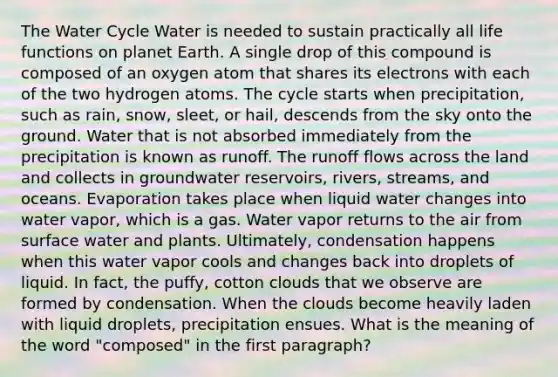 The Water Cycle Water is needed to sustain practically all life functions on planet Earth. A single drop of this compound is composed of an oxygen atom that shares its electrons with each of the two hydrogen atoms. The cycle starts when precipitation, such as rain, snow, sleet, or hail, descends from the sky onto the ground. Water that is not absorbed immediately from the precipitation is known as runoff. The runoff flows across the land and collects in groundwater reservoirs, rivers, streams, and oceans. Evaporation takes place when liquid water changes into water vapor, which is a gas. Water vapor returns to the air from surface water and plants. Ultimately, condensation happens when this water vapor cools and changes back into droplets of liquid. In fact, the puffy, cotton clouds that we observe are formed by condensation. When the clouds become heavily laden with liquid droplets, precipitation ensues. What is the meaning of the word "composed" in the first paragraph?