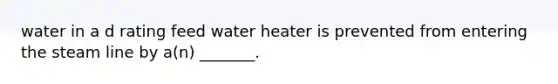 water in a d rating feed water heater is prevented from entering the steam line by a(n) _______.