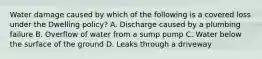 Water damage caused by which of the following is a covered loss under the Dwelling policy? A. Discharge caused by a plumbing failure B. Overflow of water from a sump pump C. Water below the surface of the ground D. Leaks through a driveway