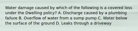 Water damage caused by which of the following is a covered loss under the Dwelling policy? A. Discharge caused by a plumbing failure B. Overflow of water from a sump pump C. Water below the surface of the ground D. Leaks through a driveway