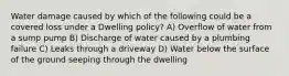 Water damage caused by which of the following could be a covered loss under a Dwelling policy? A) Overflow of water from a sump pump B) Discharge of water caused by a plumbing failure C) Leaks through a driveway D) Water below the surface of the ground seeping through the dwelling