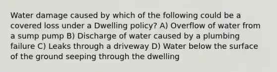 Water damage caused by which of the following could be a covered loss under a Dwelling policy? A) Overflow of water from a sump pump B) Discharge of water caused by a plumbing failure C) Leaks through a driveway D) Water below the surface of the ground seeping through the dwelling