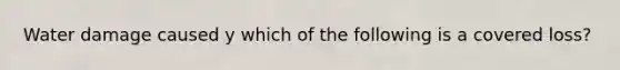 Water damage caused y which of the following is a covered loss?