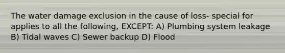 The water damage exclusion in the cause of loss- special for applies to all the following, EXCEPT: A) Plumbing system leakage B) Tidal waves C) Sewer backup D) Flood