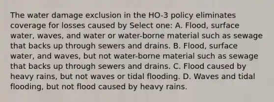 The water damage exclusion in the HO-3 policy eliminates coverage for losses caused by Select one: A. Flood, surface water, waves, and water or water-borne material such as sewage that backs up through sewers and drains. B. Flood, surface water, and waves, but not water-borne material such as sewage that backs up through sewers and drains. C. Flood caused by heavy rains, but not waves or tidal flooding. D. Waves and tidal flooding, but not flood caused by heavy rains.