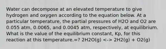 Water can decompose at an elevated temperature to give hydrogen and oxygen according to the equation below. At a particular temperature, the partial pressures of H2O and O2 are 0.055 atm, 0.0065, and 0.0045 atm, respectively, at equilibrium. What is the value of the equilibrium constant, Kp, for this reaction at this temperature.=? 2H2O(g) 2H2(g) + O2(g)