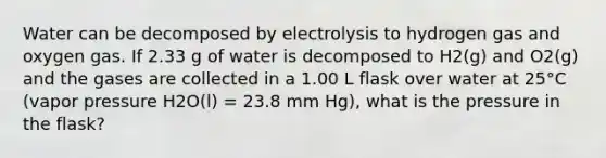 Water can be decomposed by electrolysis to hydrogen gas and oxygen gas. If 2.33 g of water is decomposed to H2(g) and O2(g) and the gases are collected in a 1.00 L flask over water at 25°C (vapor pressure H2O(l) = 23.8 mm Hg), what is the pressure in the flask?