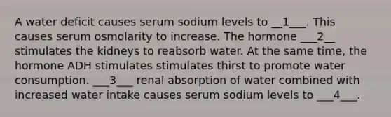 A water deficit causes serum sodium levels to __1___. This causes serum osmolarity to increase. The hormone ___2__ stimulates the kidneys to reabsorb water. At the same time, the hormone ADH stimulates stimulates thirst to promote water consumption. ___3___ renal absorption of water combined with increased water intake causes serum sodium levels to ___4___.