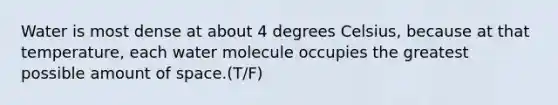 Water is most dense at about 4 degrees Celsius, because at that temperature, each water molecule occupies the greatest possible amount of space.(T/F)