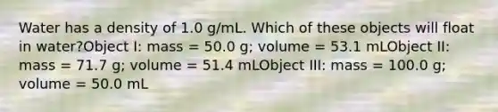 Water has a density of 1.0 g/mL. Which of these objects will float in water?Object I: mass = 50.0 g; volume = 53.1 mLObject II: mass = 71.7 g; volume = 51.4 mLObject III: mass = 100.0 g; volume = 50.0 mL