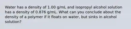 Water has a density of 1.00 g/mL and isopropyl alcohol solution has a density of 0.876 g/mL. What can you conclude about the density of a polymer if it floats on water, but sinks in alcohol solution?