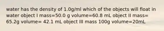 water has the density of 1.0g/ml which of the objects will float in water object I mass=50.0 g volume=60.8 mL object II mass= 65.2g volume= 42.1 mL object III mass 100g volume=20mL