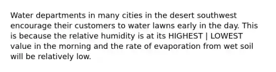 Water departments in many cities in the desert southwest encourage their customers to water lawns early in the day. This is because the relative humidity is at its HIGHEST | LOWEST value in the morning and the rate of evaporation from wet soil will be relatively low.