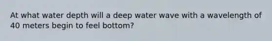 At what water depth will a deep water wave with a wavelength of 40 meters begin to feel bottom?