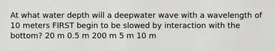 At what water depth will a deepwater wave with a wavelength of 10 meters FIRST begin to be slowed by interaction with the bottom? 20 m 0.5 m 200 m 5 m 10 m