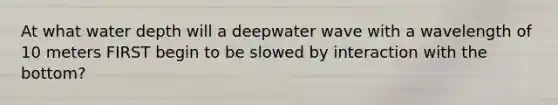 At what water depth will a deepwater wave with a wavelength of 10 meters FIRST begin to be slowed by interaction with the bottom?