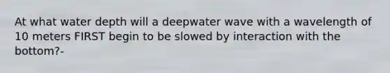 At what water depth will a deepwater wave with a wavelength of 10 meters FIRST begin to be slowed by interaction with the bottom?-