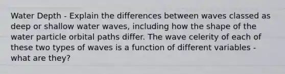 Water Depth - Explain the differences between waves classed as deep or shallow water waves, including how the shape of the water particle orbital paths differ. The wave celerity of each of these two types of waves is a function of different variables - what are they?