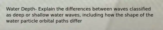 Water Depth- Explain the differences between waves classified as deep or shallow water waves, including how the shape of the water particle orbital paths differ