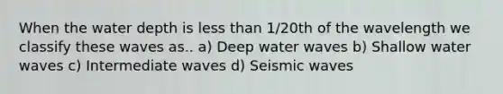 When the water depth is less than 1/20th of the wavelength we classify these waves as.. a) Deep water waves b) Shallow water waves c) Intermediate waves d) Seismic waves