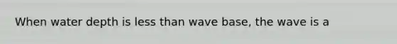 When water depth is less than wave base, the wave is a