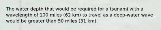 The water depth that would be required for a tsunami with a wavelength of 100 miles (62 km) to travel as a deep-water wave would be greater than 50 miles (31 km).