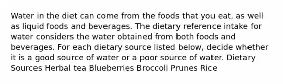 Water in the diet can come from the foods that you eat, as well as liquid foods and beverages. The dietary reference intake for water considers the water obtained from both foods and beverages. For each dietary source listed below, decide whether it is a good source of water or a poor source of water. Dietary Sources Herbal tea Blueberries Broccoli Prunes Rice