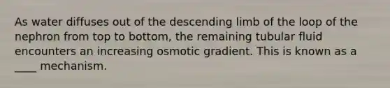 As water diffuses out of the descending limb of the loop of the nephron from top to bottom, the remaining tubular fluid encounters an increasing osmotic gradient. This is known as a ____ mechanism.