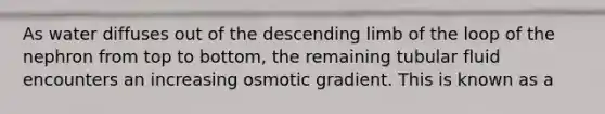 As water diffuses out of the descending limb of the loop of the nephron from top to bottom, the remaining tubular fluid encounters an increasing osmotic gradient. This is known as a