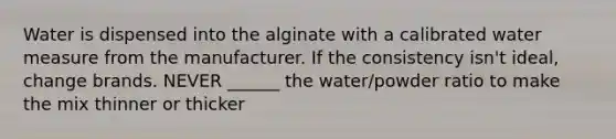 Water is dispensed into the alginate with a calibrated water measure from the manufacturer. If the consistency isn't ideal, change brands. NEVER ______ the water/powder ratio to make the mix thinner or thicker