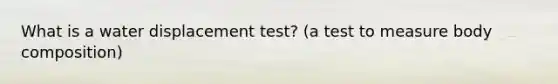 What is a water displacement test? (a test to measure body composition)