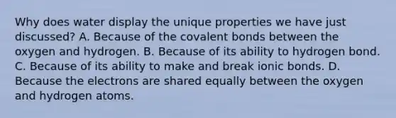 Why does water display the unique properties we have just discussed? A. Because of the covalent bonds between the oxygen and hydrogen. B. Because of its ability to hydrogen bond. C. Because of its ability to make and break ionic bonds. D. Because the electrons are shared equally between the oxygen and hydrogen atoms.