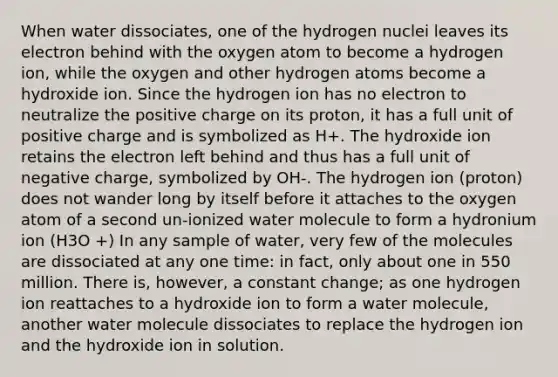 When water dissociates, one of the hydrogen nuclei leaves its electron behind with the oxygen atom to become a hydrogen ion, while the oxygen and other hydrogen atoms become a hydroxide ion. Since the hydrogen ion has no electron to neutralize the positive charge on its proton, it has a full unit of positive charge and is symbolized as H+. The hydroxide ion retains the electron left behind and thus has a full unit of negative charge, symbolized by OH-. The hydrogen ion (proton) does not wander long by itself before it attaches to the oxygen atom of a second un-ionized water molecule to form a hydronium ion (H3O +) In any sample of water, very few of the molecules are dissociated at any one time: in fact, only about one in 550 million. There is, however, a constant change; as one hydrogen ion reattaches to a hydroxide ion to form a water molecule, another water molecule dissociates to replace the hydrogen ion and the hydroxide ion in solution.