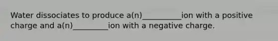 Water dissociates to produce a(n)__________ion with a positive charge and a(n)_________ion with a negative charge.