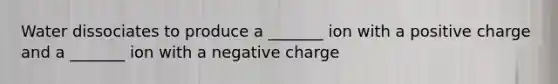 Water dissociates to produce a _______ ion with a positive charge and a _______ ion with a negative charge