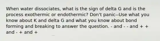 When water dissociates, what is the sign of delta G and is the process exothermic or endothermic? Don't panic--Use what you know about K and delta G and what you know about bond forming and breaking to answer the question. - and - - and + + and - + and +